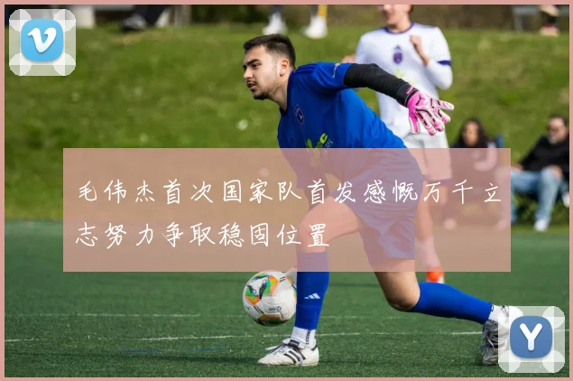 毛伟杰首次国家队首发感慨万千立志努力争取稳固位置