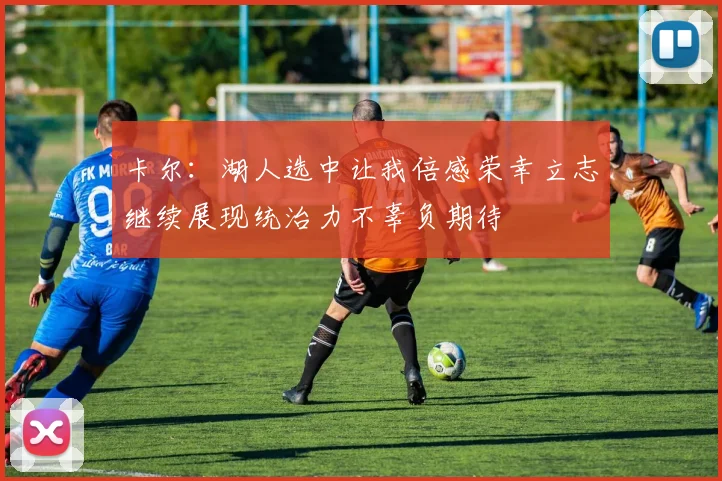 卡尔：湖人选中让我倍感荣幸立志继续展现统治力不辜负期待