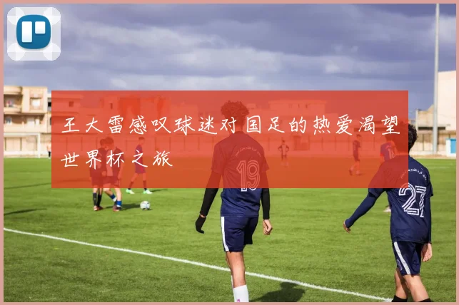 王大雷感叹球迷对国足的热爱渴望世界杯之旅