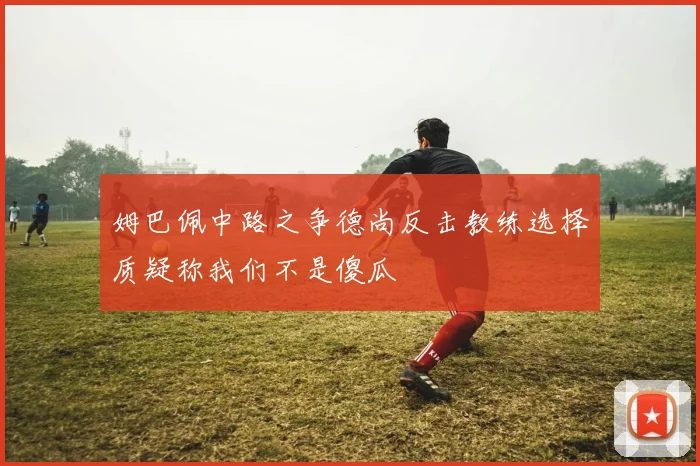 姆巴佩中路之争德尚反击教练选择质疑称我们不是傻瓜