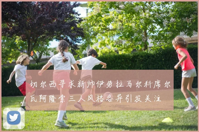 切尔西寻求新帅伊劳拉马尔科席尔瓦阿隆索三人风格各异引发关注