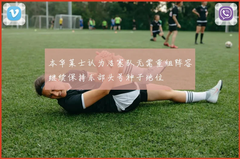 本华莱士认为活塞队无需重组阵容继续保持东部头号种子地位