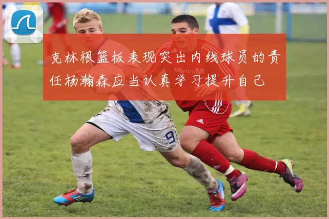克林根篮板表现突出内线球员的责任杨瀚森应当认真学习提升自己