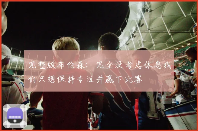 完整版布伦森：完全没考虑休息我们只想保持专注并赢下比赛