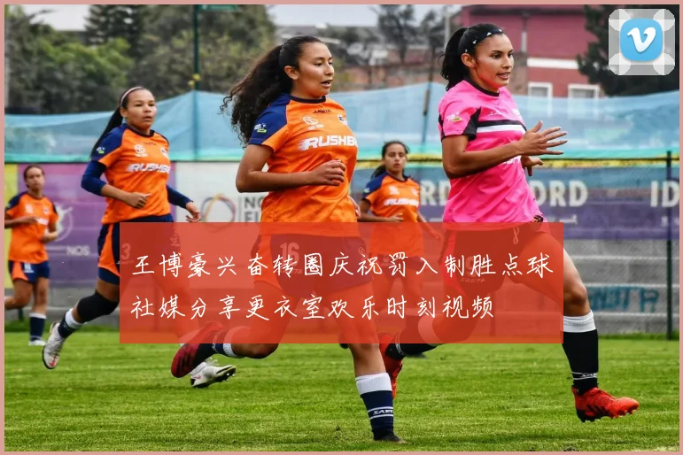 王博豪兴奋转圈庆祝罚入制胜点球社媒分享更衣室欢乐时刻视频