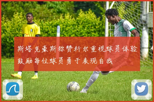 斯塔克豪斯称赞科尔重视球员体验鼓励每位球员勇于表现自我