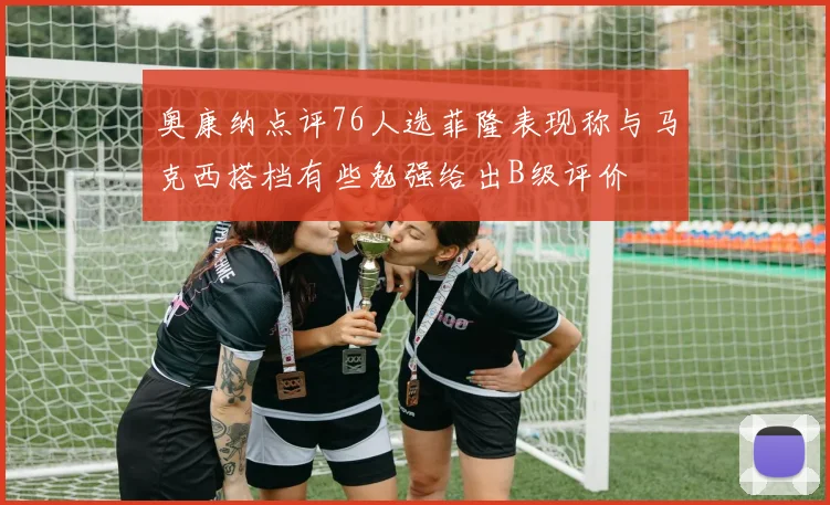 奥康纳点评76人选菲隆表现称与马克西搭档有些勉强给出B级评价