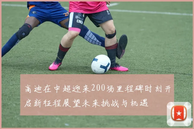 高迪在中超迎来200场里程碑时刻开启新征程展望未来挑战与机遇