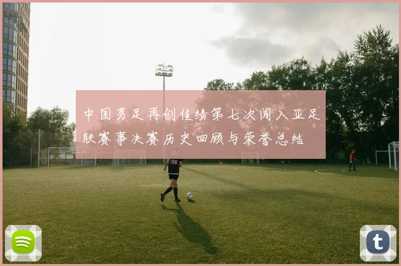 中国男足再创佳绩第七次闯入亚足联赛事决赛历史回顾与荣誉总结