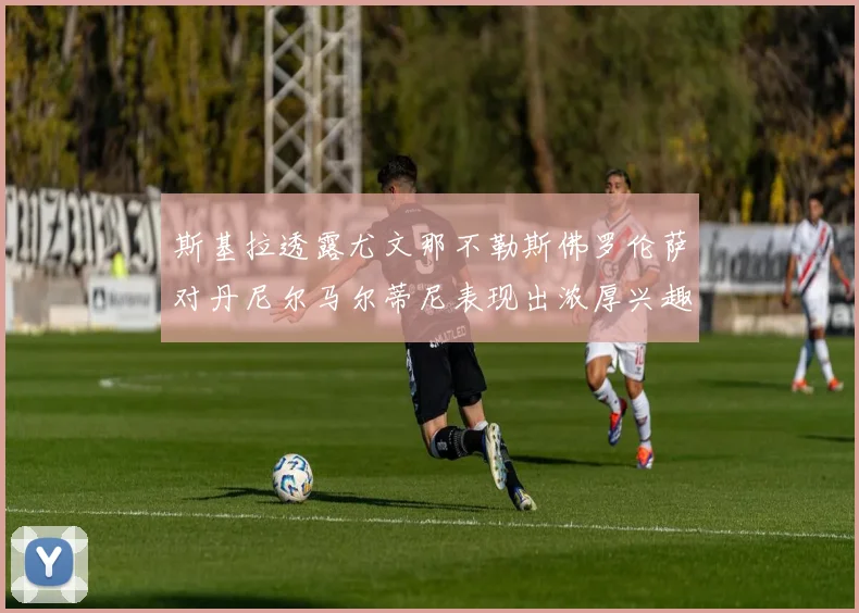 斯基拉透露尤文那不勒斯佛罗伦萨对丹尼尔马尔蒂尼表现出浓厚兴趣