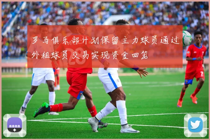 罗马俱乐部计划保留主力球员通过外租球员交易实现资金回笼