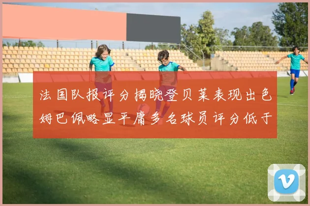 法国队报评分揭晓登贝莱表现出色姆巴佩略显平庸多名球员评分低于六分