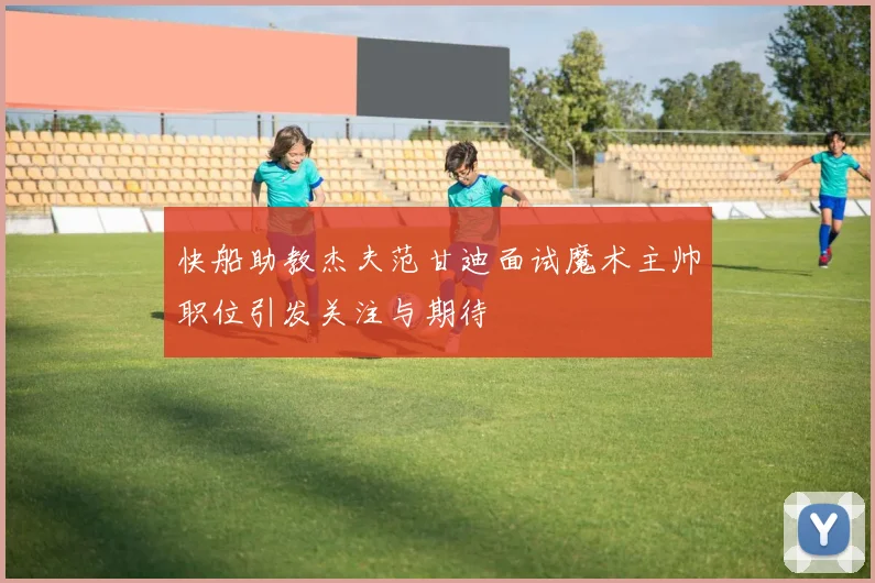 快船助教杰夫范甘迪面试魔术主帅职位引发关注与期待