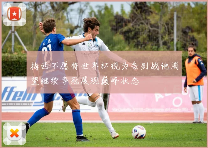 梅西不愿将世界杯视为告别战他渴望继续争冠展现巅峰状态