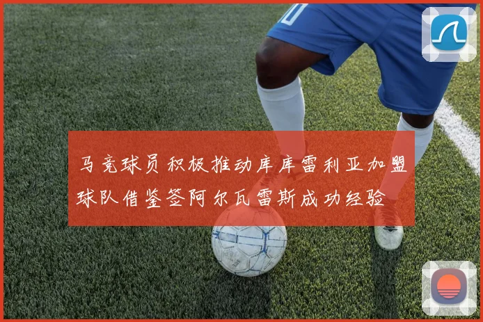 马竞球员积极推动库库雷利亚加盟球队借鉴签阿尔瓦雷斯成功经验