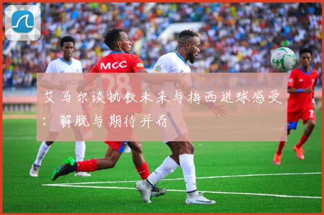 艾马尔谈执教未来与梅西进球感受：解脱与期待并存