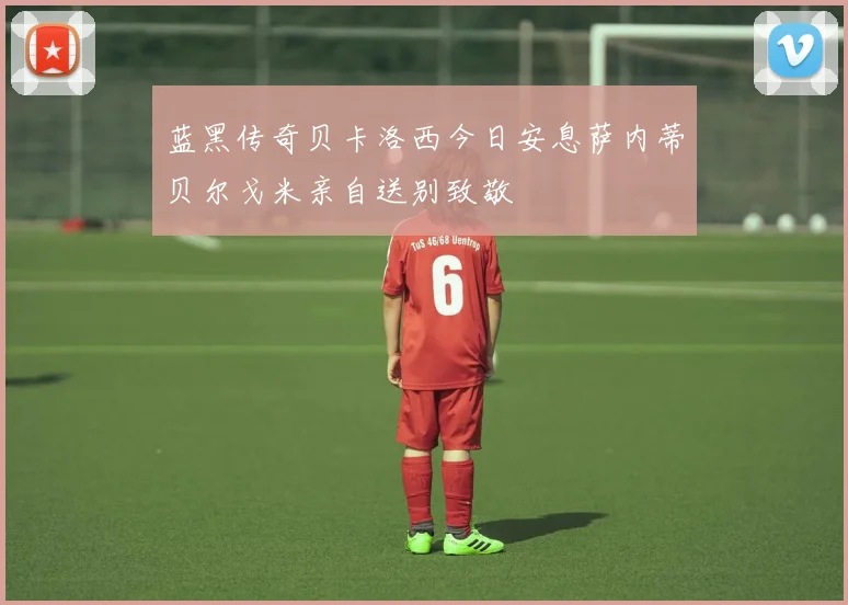 蓝黑传奇贝卡洛西今日安息萨内蒂贝尔戈米亲自送别致敬
