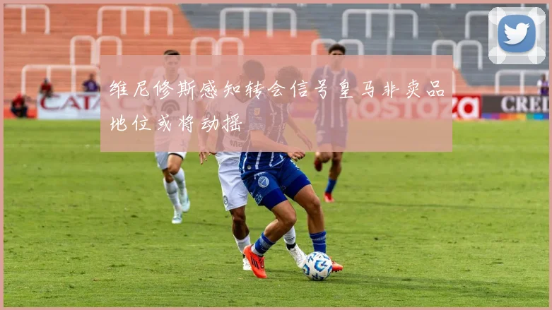 维尼修斯感知转会信号皇马非卖品地位或将动摇