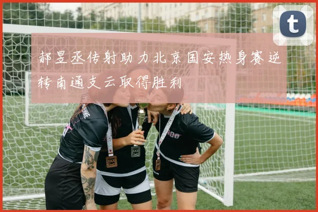 郝昱丞传射助力北京国安热身赛逆转南通支云取得胜利