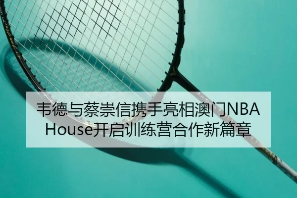 韦德与蔡崇信携手亮相澳门NBA House开启训练营合作新篇章